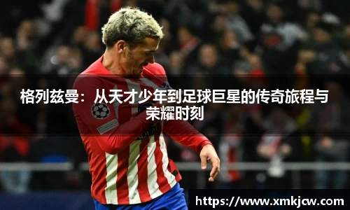 格列兹曼：从天才少年到足球巨星的传奇旅程与荣耀时刻